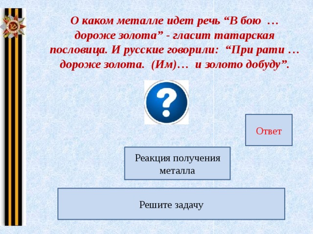 О каком металле идет речь “В бою … дороже золота” - гласит татарская пословица. И русские говорили: “При рати … дороже золота. (Им)… и золото добуду”. Ответ 168 г Реакция получения металла FeO + CO = Fe + CO 2 Рассчитайте массу железа, если объем (н.у.) газообразного продукта реакции составил 67,2л. Решите задачу 