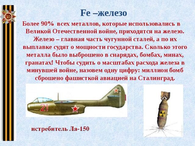 Fe –железо Более 90% всех металлов, которые использовались в Великой Отечественной войне, приходятся на железо. Железо – главная часть чугунной сталей, а по их выплавке судят о мощности государства. Сколько этого металла было выброшено в снарядах, бомбах, минах, гранатах! Чтобы судить о масштабах расхода железа в минувшей войне, назовем одну цифру: миллион бомб сброшено фашисткой авиацией на Сталинград.   