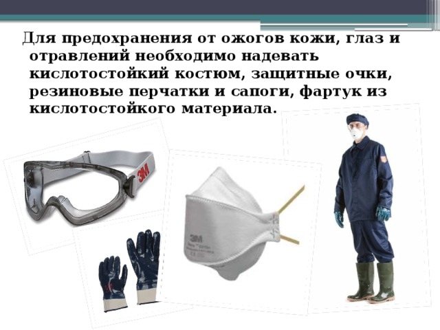  Для предохранения от ожогов кожи, глаз и отравлений необходимо надевать кислотостойкий костюм, защитные очки, резиновые перчатки и сапоги, фартук из кислотостойкого материала. 