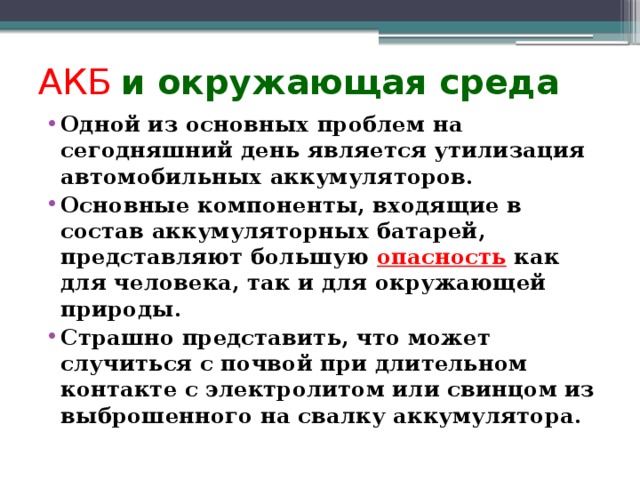 АКБ  и окружающая среда Одной из основных проблем на сегодняшний день является утилизация автомобильных аккумуляторов. Основные компоненты, входящие в состав аккумуляторных батарей, представляют большую опасность как для человека, так и для окружающей природы. Страшно представить, что может случиться с почвой при длительном контакте с электролитом или свинцом из выброшенного на свалку аккумулятора. 