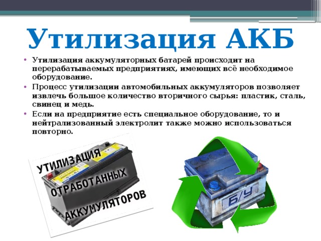 Утилизация АКБ Утилизация аккумуляторных батарей происходит на перерабатываемых предприятиях, имеющих всё необходимое оборудование. Процесс утилизации автомобильных аккумуляторов позволяет извлечь большое количество вторичного сырья: пластик, сталь, свинец и медь. Если на предприятие есть специальное оборудование, то и нейтрализованный электролит также можно использоваться повторно. 