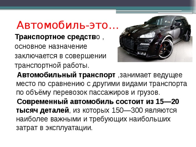 Автомобиль-это…  Транспортное средств о ,  основное  назначение  заключается в совершении  транспортной работы.  Автомобильный транспорт  ,занимает ведущее место по сравнению с другими видами транспорта по объёму перевозок пассажиров и грузов.  Современный автомобиль состоит из 15—20 тысяч деталей , из которых 150—300 являются наиболее важными и требующих наибольших затрат в эксплуатации. 