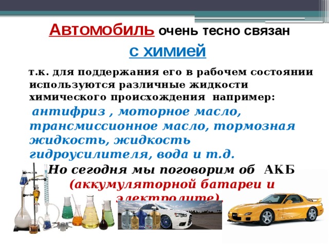  Автомобиль  очень тесно связан  с химией  т.к. для поддержания его в рабочем состоянии используются различные жидкости химического происхождения например:  антифриз , моторное масло, трансмиссионное масло, тормозная жидкость, жидкость гидроусилителя, вода и т.д.  Но сегодня мы поговорим об АКБ (аккумуляторной батареи и электролите). 