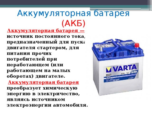 Аккумуляторная батарея (АКБ)  Аккумуляторная батарея —  источник постоянного тока, предназначенный для пуска двигателя стартером, для питания прочих потребителей при неработающем (или работающем на малых оборотах) двигателе.  Аккумуляторная батарея преобразует химическую энергию в электричество, являясь источником электроэнергии автомобиля. 
