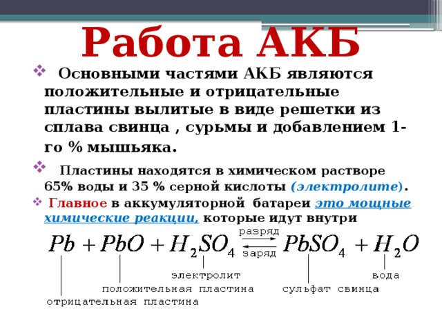 Работа АКБ  Основными частями АКБ являются положительные и отрицательные пластины вылитые в виде решетки из сплава свинца , сурьмы и добавлением 1-го % мышьяка .  Пластины находятся в химическом растворе 65% воды и 35 % серной кислоты (электролите ) .  Главное в аккумуляторной батареи это мощные химические реакции , которые идут внутри пластин и повторяются, когда АКБ разряжается. 