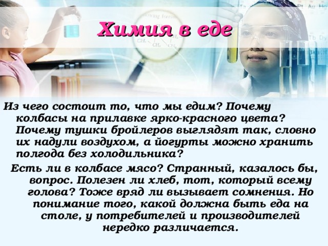Химия в еде Из чего состоит то, что мы едим? Почему колбасы на прилавке ярко-красного цвета? Почему тушки бройлеров выглядят так, словно их надули воздухом, а йогурты можно хранить полгода без холодильника? Есть ли в колбасе мясо? Странный, казалось бы, вопрос. Полезен ли хлеб, тот, который всему голова? Тоже вряд ли вызывает сомнения. Но понимание того, какой должна быть еда на столе, у потребителей и производителей нередко различается. 