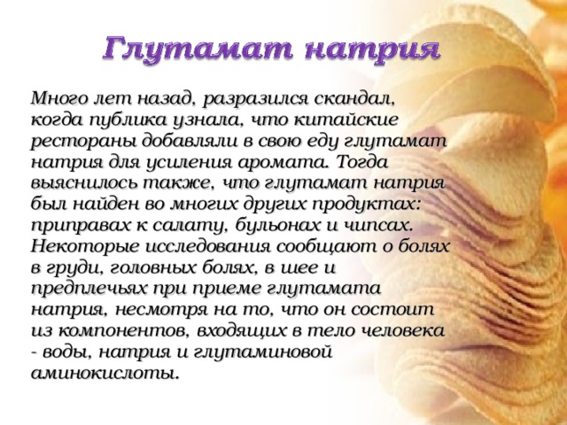 Много лет назад, разразился скандал, когда публика узнала, что китайские рестораны добавляли в свою еду глутамат натрия для усиления аромата. Тогда выяснилось также, что глутамат натрия был найден во многих других продуктах: приправах к салату, бульонах и чипсах. Некоторые исследования сообщают о болях в груди, головных болях, в шее и предплечьях при приеме глутамата натрия, несмотря на то, что он состоит из компонентов, входящих в тело человека - воды, натрия и глутаминовой аминокислоты. 