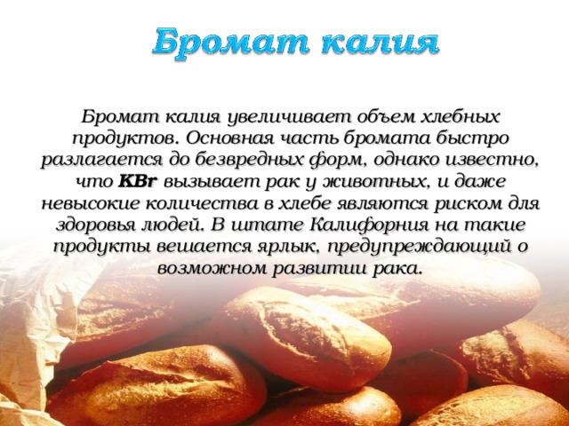  Бромат калия увеличивает объем хлебных продуктов. Основная часть бромата быстро разлагается до безвредных форм, однако известно, что KB r  вызывает рак у животных, и даже невысокие количества в хлебе являются риском для здоровья людей. В штате Калифорния на такие продукты вешается ярлык, предупреждающий о возможном развитии рака. 