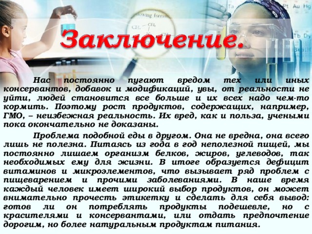  Нас постоянно пугают вредом тех или иных консервантов, добавок и модификаций, увы, от реальности не уйти, людей становится все больше и их всех надо чем-то кормить. Поэтому рост продуктов, содержащих, например, ГМО, – неизбежная реальность. Их вред, как и польза, учеными пока окончательно не доказаны.  Проблема подобной еды в другом. Она не вредна, она всего лишь не полезна. Питаясь из года в год неполезной пищей, мы постоянно лишаем организм белков, жиров, углеводов, так необходимых ему для жизни. В итоге образуется дефицит витаминов и микроэлементов, что вызывает ряд проблем с пищеварением и прочими заболеваниями. В наше время каждый человек имеет широкий выбор продуктов, он может внимательно прочесть этикетку и сделать для себя вывод: готов ли он потреблять продукты подешевле, но с красителями и консервантами, или отдать предпочтение дорогим, но более натуральным продуктам питания. 