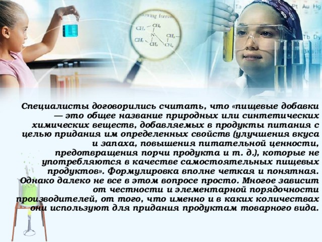   Специалисты договорились считать, что «пищевые добавки — это общее название природных или синтетических химических веществ, добавляемых в продукты питания с целью придания им определенных свойств (улучшения вкуса и запаха, повышения питательной ценности, предотвращения порчи продукта и т. д.), которые не употребляются в качестве самостоятельных пищевых продуктов». Формулировка вполне четкая и понятная. Однако далеко не все в этом вопросе просто. Многое зависит от честности и элементарной порядочности производителей, от того, что именно и в каких количествах они используют для придания продуктам товарного вида. 