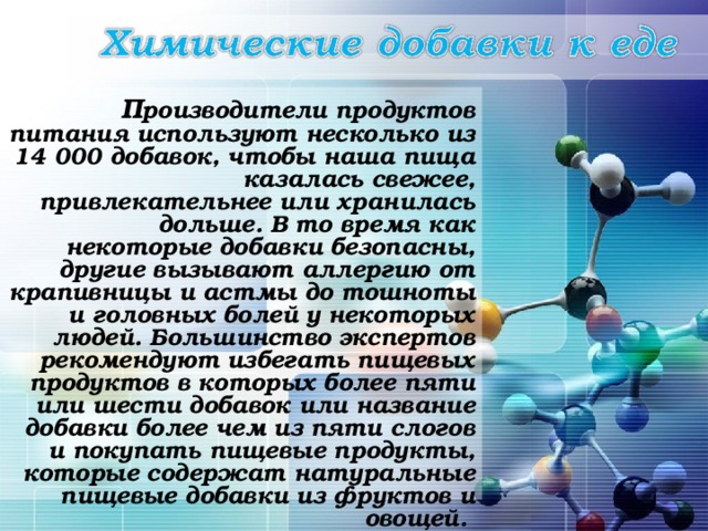  П роизводители продуктов питания используют несколько из 14 000 добавок, чтобы наша пища казалась свежее, привлекательнее или хранилась дольше. В то время как некоторые добавки безопасны, другие вызывают аллергию от крапивницы и астмы до тошноты и головных болей у некоторых людей. Большинство экспертов рекомендуют избегать пищевых продуктов в которых более пяти или шести добавок или название добавки более чем из пяти слогов и покупать пищевые продукты, которые содержат натуральные пищевые добавки из фруктов и овощей.   