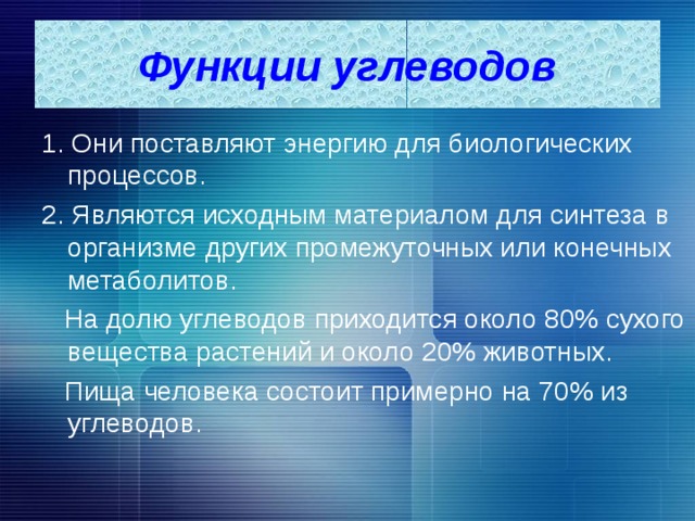 Функции углеводов 1. Они поставляют энергию для биологических процессов. 2. Являются исходным материалом для синтеза в организме других промежуточных или конечных метаболитов.  На долю углеводов приходится около 80% сухого вещества растений и около 20% животных.  Пища человека состоит примерно на 70% из углеводов. 