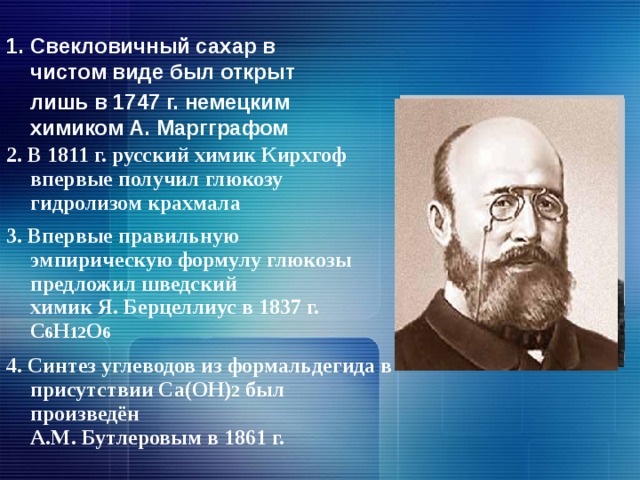 1. Свекловичный сахар в чистом виде был открыт  лишь в 1747 г. немецким химиком А. Маргграфом  2. В 1811 г. русский химик Кирхгоф впервые получил глюкозу гидролизом крахмала   3. Впервые правильную эмпирическую формулу глюкозы предложил шведский  химик Я. Берцеллиус в 1837 г. С 6 Н 12 О 6    4. Синтез углеводов из формальдегида в присутствии Са(ОН) 2 был произведён  А.М. Бутлеровым в 1861 г.    