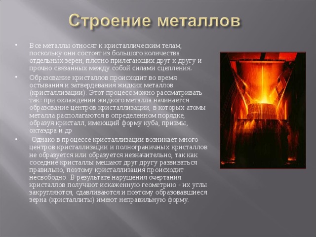 Все металлы относят к кристаллическим телам, поскольку они состоят из большого количества отдельных зерен, плотно прилегающих друг к другу и прочно связанных между собой силами сцепления. Образование кристаллов происходит во время остывания и затвердевания жидких металлов (кристаллизации). Этот процесс можно рассматривать так: при охлаждении жидкого металла начинается образование центров кристаллизации, в которых атомы металла располагаются в определенном порядке, образуя кристалл, имеющий форму куба, призмы, октаэдра и др  Однако в процессе кристаллизации возникает много центров кристаллизации и полнограничных кристаллов не образуется или образуется незначительно, так как соседние кристаллы мешают друг другу развиваться правильно, поэтому кристаллизация происходит несвободно. В результате нарушения очертания кристаллов получают искаженную геометрию - их углы закругляются, сдавливаются и поэтому образовавшиеся зерна (кристаллиты) имеют неправильную форму. 