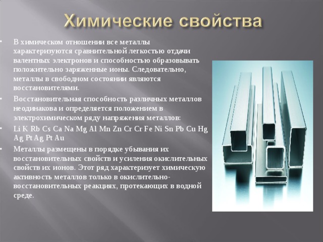 В химическом отношении все металлы характеризуются сравнительной легкостью отдачи валентных электронов и способностью образовывать положительно заряженные ионы. Следовательно, металлы в свободном состоянии являются восстановителями. Восстановительная способность различных металлов неодинакова и определяется положением в электрохимическом ряду напряжения металлов: Li K Rb Cs Ca Na Mg Al Mn Zn Cr Cr Fe Ni Sn Pb Cu Hg Ag Pt Ag Pt Au Металлы размещены в порядке убывания их восстановительных свойств и усиления окислительных свойств их ионов. Этот ряд характеризует химическую активность металлов только в окислительно-восстановительных реакциях, протекающих в водной среде. 