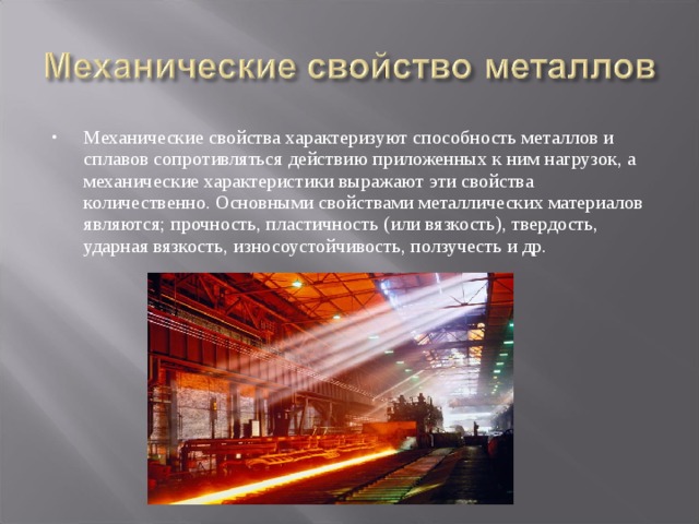 Механические свойства характеризуют способность металлов и сплавов сопротивляться действию приложенных к ним нагрузок, а механические характеристики выражают эти свойства количественно. Основными свойствами металлических материалов являются; прочность, пластичность (или вязкость), твердость, ударная вязкость, износоустойчивость, ползучесть и др. 
