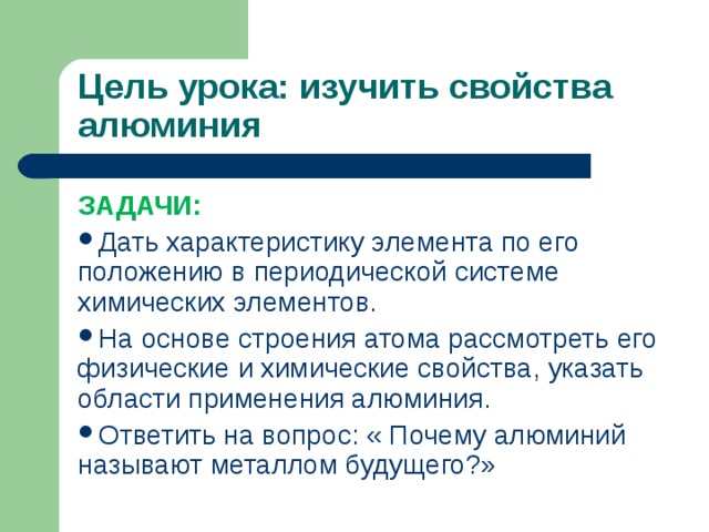 Цель урока: изучить свойства алюминия ЗАДАЧИ: Дать характеристику элемента по его положению в периодической системе химических элементов. На основе строения атома рассмотреть его физические и химические свойства, указать области применения алюминия. Ответить на вопрос: « Почему алюминий называют металлом будущего?» 