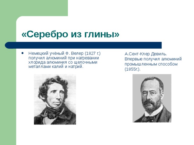 «Серебро из глины» Немецкий учёный Ф. Велер (1827 г.)  получил алюминий при нагревании  хлорида алюминия со щелочными  металлами калий и натрий. А.Сент-Клер Девиль.  Впервые получил алюминий промышленным способом (1855г.). 