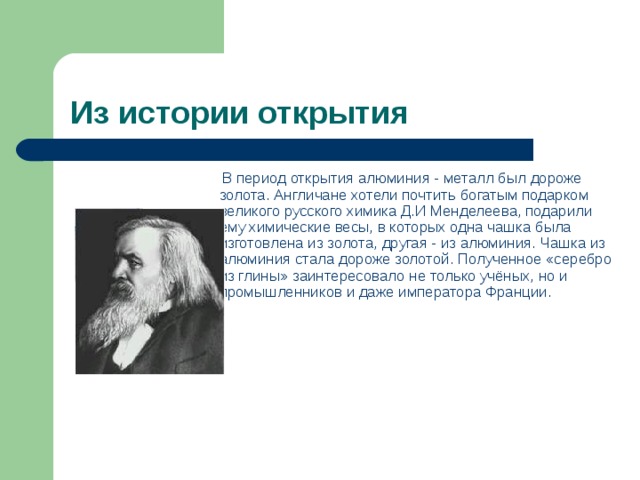 Из истории открытия   В период открытия алюминия - металл был дороже золота. Англичане хотели почтить богатым подарком великого русского химика Д.И Менделеева, подарили ему химические весы, в которых одна чашка была изготовлена из золота, другая - из алюминия. Чашка из алюминия стала дороже золотой. Полученное «серебро из глины» заинтересовало не только учёных, но и промышленников и даже императора Франции.           