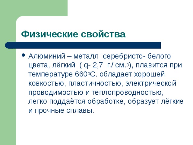 Физические свойства Алюминий – металл серебристо- белого цвета, лёгкий ( q- 2,7 г./ см. 3 ), плавится при температуре 660 0 С. обладает хорошей ковкостью, пластичностью, электрической проводимостью и теплопроводностью, легко поддаётся обработке, образует лёгкие и прочные сплавы.  