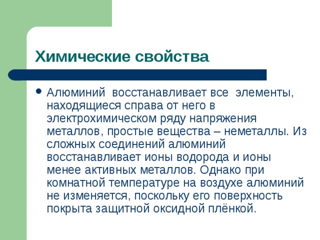 Химические свойства Алюминий восстанавливает все элементы, находящиеся справа от него в электрохимическом ряду напряжения металлов, простые вещества – неметаллы. Из сложных соединений алюминий восстанавливает ионы водорода и ионы менее активных металлов. Однако при комнатной температуре на воздухе алюминий не изменяется, поскольку его поверхность покрыта защитной оксидной плёнкой. 