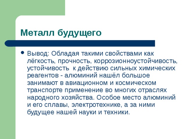 Металл будущего Вывод: Обладая такими свойствами как лёгкость, прочность, коррозионноустойчивость, устойчивость к действию сильных химических реагентов - алюминий нашёл большое занимают в авиационном и космическом транспорте применение во многих отраслях народного хозяйства. Особое место алюминий и его сплавы, электротехнике, а за ними будущее нашей науки и техники.  