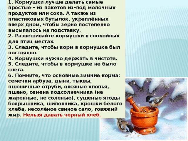 Памятка “Как подкармливать птиц”. 1. Кормушки лучше делать самые простые – из пакетов из–под молочных продуктов или сока. А также из пластиковых бутылок, укреплённых вверх дном, чтобы зерно постепенно высыпалось на подставку. 2. Развешивайте кормушки в спокойных для птиц местах. 3. Следите, чтобы корм в кормушке был постоянно. 4. Кормушки нужно держать в чистоте. 5. Следите, чтобы в кормушке не было снега. 6. Помните, что основные зимние корма: семечки арбуза, дыни, тыквы, пшеничные отруби, овсяные хлопья, пшено, семена подсолнечника (не жаренные, не солёные), сушёные ягоды боярышника, шиповника, крошки белого хлеба, несолёное свиное сало, говяжий жир. Нельзя давать чёрный хлеб. 