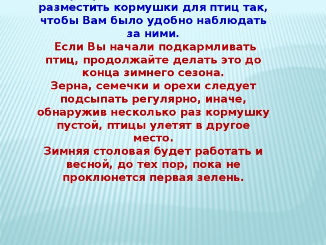 Прекрасно, если Вы сможете разместить кормушки для птиц так, чтобы Вам было удобно наблюдать за ними.    Если Вы начали подкармливать птиц, продолжайте делать это до конца зимнего сезона.  Зерна, семечки и орехи следует подсыпать регулярно, иначе, обнаружив несколько раз кормушку пустой, птицы улетят в другое место.  Зимняя столовая будет работать и весной, до тех пор, пока не проклюнется первая зелень. 