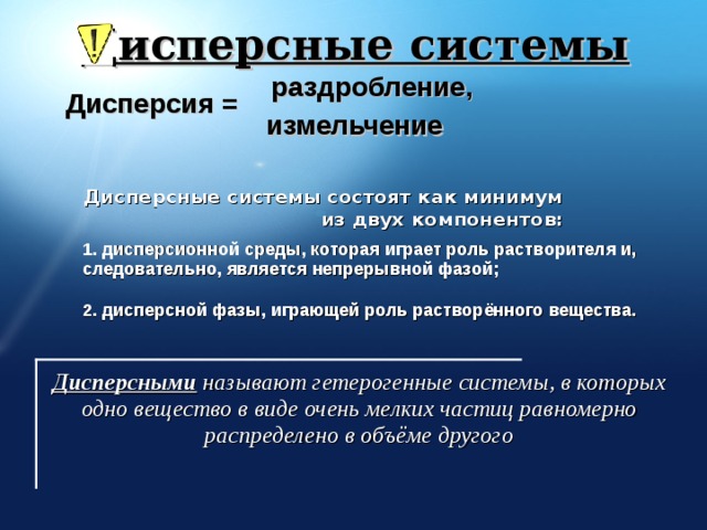 Дисперсные системы раздробление, Дисперсия = измельчение Дисперсные системы состоят как минимум из двух компонентов: 1. дисперсионной среды, которая играет роль растворителя и, следовательно, является непрерывной фазой;  2. дисперсной фазы, играющей роль растворённого вещества. http://www.ssga.ru/AllMetodMaterial/metod_mat_for_ioot/metodichki/himia/dispersnye/classifik.htm Дисперсными  называют гетерогенные системы, в которых одно вещество в виде очень мелких частиц равномерно распределено в объёме другого  