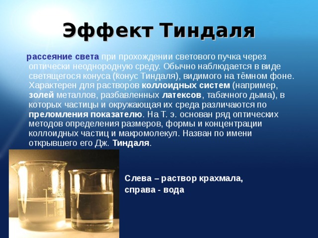 Эффект Тиндаля  рассеяние света при прохождении светового пучка через оптически неоднородную среду. Обычно наблюдается в виде светящегося конуса (конус Тиндаля), видимого на тёмном фоне. Характерен для растворов коллоидных систем (например, золей металлов, разбавленных латексов , табачного дыма), в которых частицы и окружающая их среда различаются по преломления показателю . На Т. э. основан ряд оптических методов определения размеров, формы и концентрации коллоидных частиц и макромолекул. Назван по имени открывшего его Дж. Тиндаля . Слева – раствор крахмала, справа - вода 