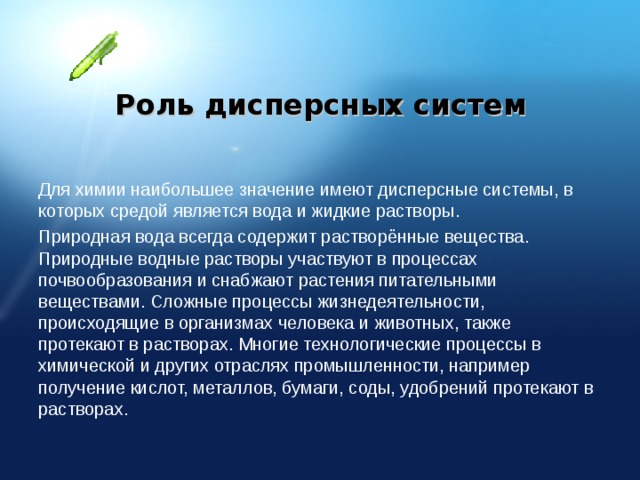 Роль дисперсных систем Для химии наибольшее значение имеют дисперсные системы, в которых средой является вода и жидкие растворы. Природная вода всегда содержит растворённые вещества. Природные водные растворы участвуют в процессах почвообразования и снабжают растения питательными веществами. Сложные процессы жизнедеятельности, происходящие в организмах человека и животных, также протекают в растворах. Многие технологические процессы в химической и других отраслях промышленности, например получение кислот, металлов, бумаги, соды, удобрений протекают в растворах. 