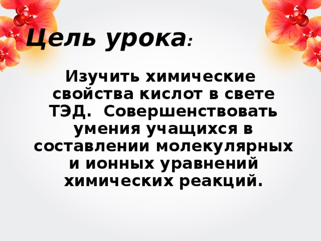 Цель урока :  Изучить химические свойства кислот в свете ТЭД. Совершенствовать умения учащихся в составлении молекулярных и ионных уравнений химических реакций.  