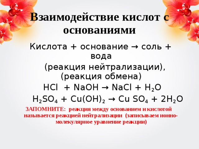 Взаимодействие кислот с основаниями  Кислота + основание → соль + вода  (реакция нейтрализации), (реакция обмена)  HCl + NaOH → NaCl + H 2 O  H 2 SO 4 + Cu(OH) 2 → Cu SO 4 + 2H 2 O ЗАПОМНИТЕ: реакция между основанием и кислотой называется реакцией нейтрализации (записываем ионно-молекулярное уравнение реакции)  