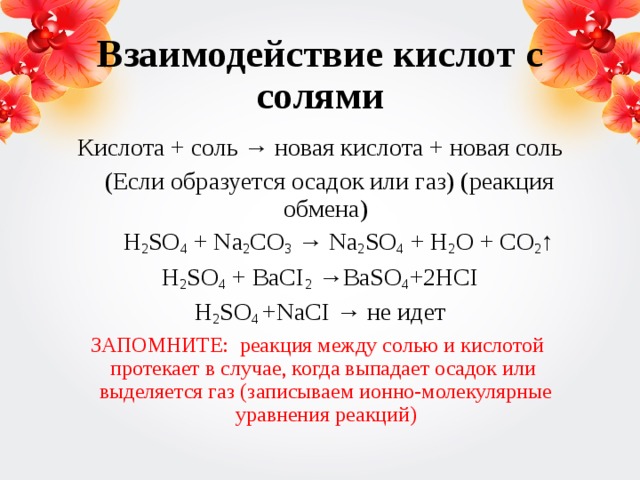 Взаимодействие кислот с солями Кислота + соль → новая кислота + новая соль  (Если образуется осадок или газ) (реакция обмена)  H 2 SO 4 + Na 2 CO 3 → Na 2 SO 4 + H 2 O + CO 2 ↑ H 2 SO 4 + BaCI 2 →BaSO 4 +2HCI H 2 SO 4 +NaCI → не идет ЗАПОМНИТЕ: реакция между солью и кислотой протекает в случае, когда выпадает осадок или выделяется газ (записываем ионно-молекулярные уравнения реакций) 