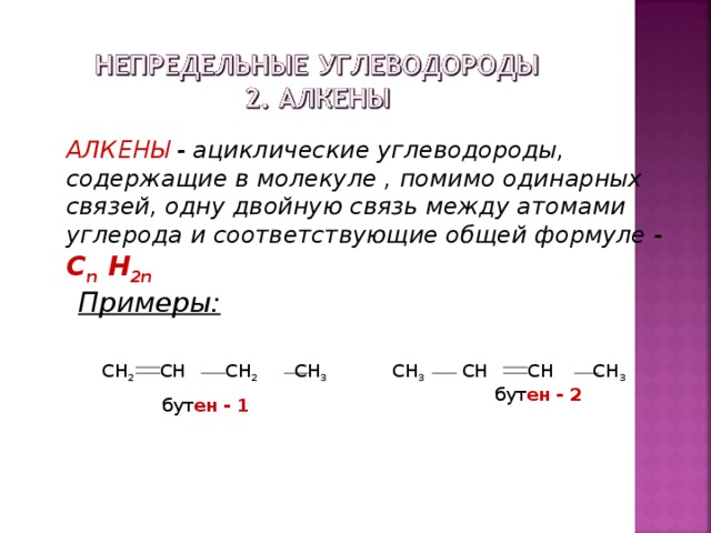 АЛКЕНЫ - ациклические углеводороды, содержащие в молекуле , помимо одинарных связей, одну двойную связь между атомами углерода и соответствующие общей формуле -  С n H 2n Примеры: CH 2 CH CH 2 CH 3  бут ен  - 1 CH 3 CH CH CH 3  бут ен  - 2  