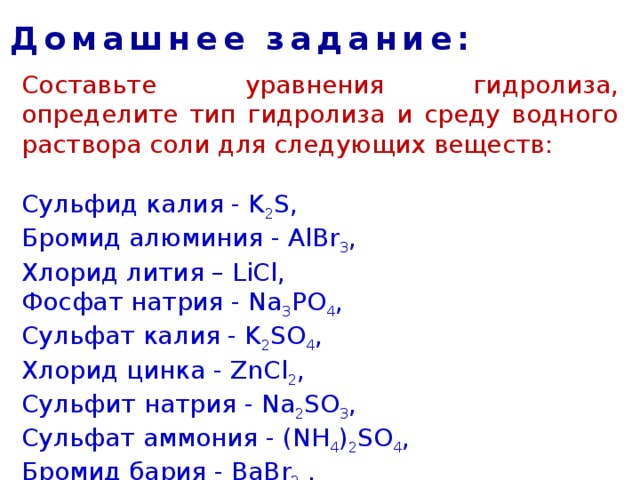 Домашнее задание: Составьте уравнения гидролиза, определите тип гидролиза и среду водного раствора соли для следующих веществ:  Сульфид калия - K 2 S,   Бромид алюминия - AlBr 3 ,   Хлорид лития – LiCl, Фосфат натрия - Na 3 PO 4 , Сульфат калия - K 2 SO 4 ,   Хлорид цинка - ZnCl 2 , Сульфит натрия - Na 2 SO 3 ,   Cульфат аммония - (NH 4 ) 2 SO 4 ,   Бромид бария - BaBr 2  . 
