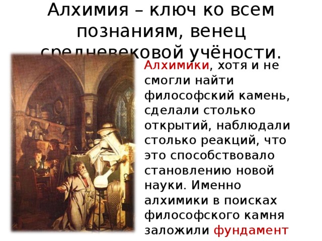 Алхимия – ключ ко всем познаниям, венец средневековой учёности. Алхимики , хотя и не смогли найти философский камень, сделали столько открытий, наблюдали столько реакций, что это способствовало становлению новой науки. Именно алхимики в поисках философского камня заложили фундамент для создания химии. 