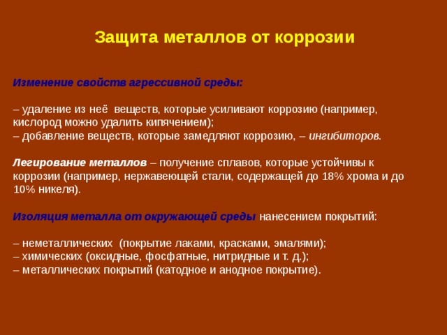 Защита металлов от коррозии Изменение свойств агрессивной среды:  – удаление из неё веществ, которые усиливают коррозию (например, кислород можно удалить кипячением); – добавление веществ, которые замедляют коррозию, – ингибиторов . Легирование металлов  – получение сплавов, которые устойчивы к коррозии (например, нержавеющей стали, содержащей до 18% хрома и до 10% никеля). Изоляция металла от окружающей среды  нанесением покрытий:  – неметаллических (покрытие лаками, красками, эмалями); – химических (оксидные, фосфатные, нитридные и т. д.); – металлических покрытий (катодное и анодное покрытие). 
