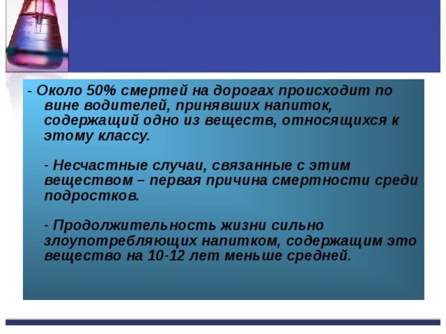 - Около 50% смертей на дорогах происходит по вине водителей, принявших напиток, содержащий одно из веществ, относящихся к этому классу.   - Несчастные случаи, связанные с этим веществом – первая причина смертности среди подростков.   - Продолжительность жизни сильно злоупотребляющих напитком, содержащим это вещество на 10-12 лет меньше средней.    