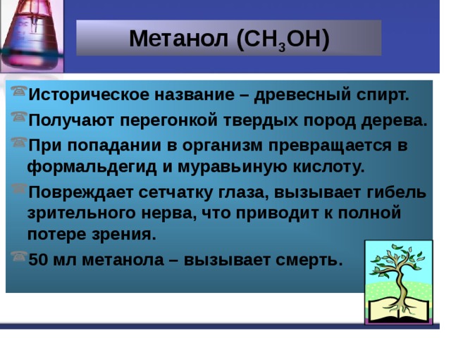 Метанол (СН 3 ОН) Историческое название – древесный спирт. Получают перегонкой твердых пород дерева. При попадании в организм превращается в формальдегид и муравьиную кислоту. Повреждает сетчатку глаза, вызывает гибель зрительного нерва, что приводит к полной потере зрения. 50 мл метанола – вызывает смерть. 
