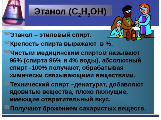 Этанол (С 2 Н 5 ОН) Этанол – этиловый спирт. Крепость спирта выражают в %. Чистым медицинским спиртом называют 96% (спирта 96% и 4% воды), абсолютный спирт -100% получают, обрабатывая химически связывающими веществами. Технический спирт –денатурат, добавляют ядовитые вещества, плохо пахнущие, имеющие отвратительный вкус. Получают брожением сахаристых веществ. 