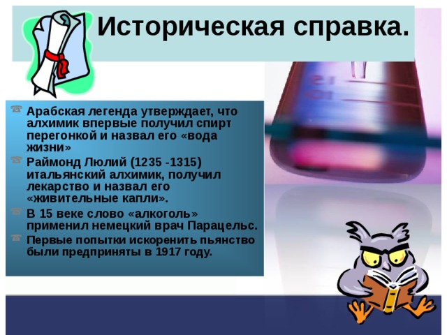 Историческая справка. Арабская легенда утверждает, что алхимик впервые получил спирт перегонкой и назвал его «вода жизни» Раймонд Люлий (1235 -1315) итальянский алхимик, получил лекарство и назвал его «живительные капли». В 15 веке слово «алкоголь» применил немецкий врач Парацельс. Первые попытки искоренить пьянство были предприняты в 1917 году.  