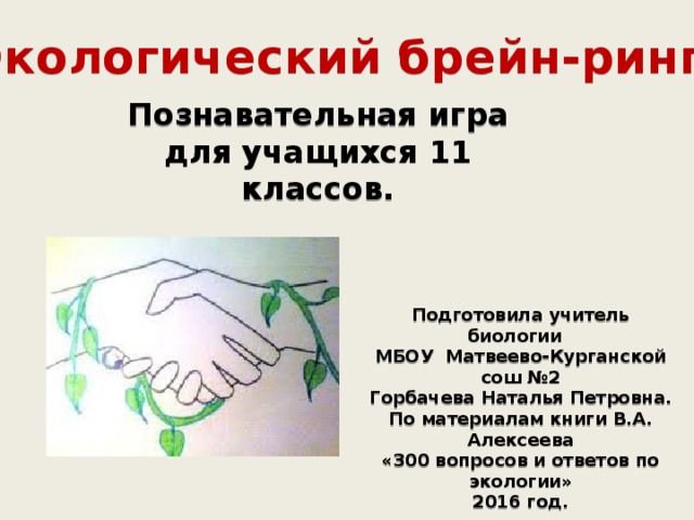 Экологический брейн-ринг Познавательная игра для учащихся 11 классов. Подготовила учитель биологии МБОУ Матвеево-Курганской сош №2 Горбачева Наталья Петровна. По материалам книги В.А. Алексеева «300 вопросов и ответов по экологии» 2016 год. 