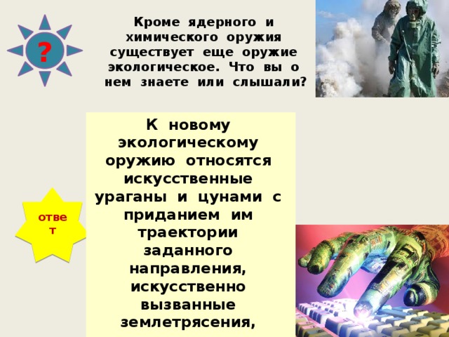 Кроме ядерного и химического оружия существует еще оружие экологическое. Что вы о нем знаете или слышали? ? К новому экологическому оружию относятся искусственные ураганы и цунами с приданием им траектории заданного направления, искусственно вызванные землетрясения, оползни, извержения вулканов и даже разрушение озонового слоя. ответ 
