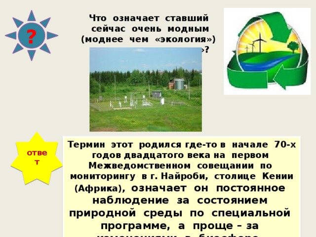 Что означает ставший сейчас очень модным (моднее чем «экология») термин «мониторинг»? ? ответ Термин этот родился где-то в начале 70-х годов двадцатого века на первом Межведомственном совещании по мониторингу в г. Найроби, столице Кении (Африка), означает он постоянное наблюдение за состоянием природной среды по специальной программе, а проще – за изменениями в биосфере, вызванными деятельностью человека. 