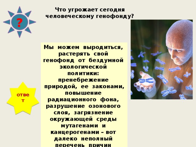 Что угрожает сегодня человеческому генофонду? ? Мы можем выродиться, растерять свой генофонд от бездумной экологической политики: пренебрежение природой, ее законами, повышение радиационного фона, разрушение озонового слоя, загрязнение окружающей среды мутагенами и канцерогенами – вот далеко неполный перечень причин изменения нашего генофонда. ответ 