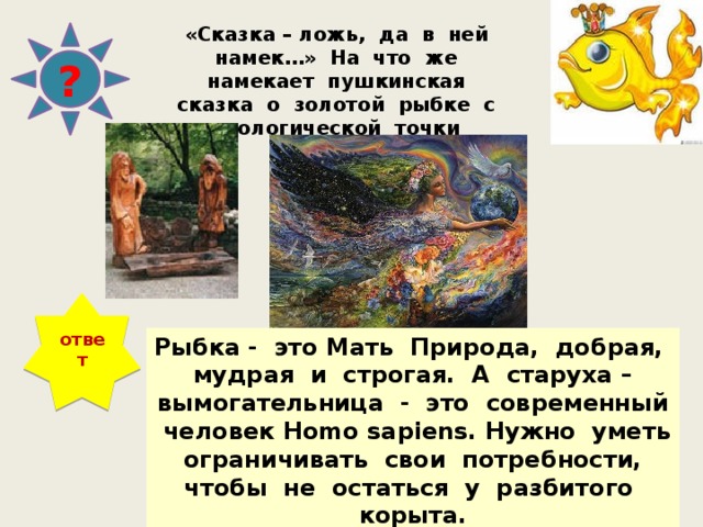 «Сказка – ложь, да в ней намек…» На что же намекает пушкинская сказка о золотой рыбке с экологической точки зрения? ? ответ Рыбка - это Мать Природа, добрая, мудрая и строгая. А старуха – вымогательница - это современный человек Homo sapiens. Нужно уметь ограничивать свои потребности, чтобы не остаться у разбитого корыта. 