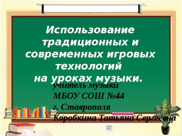 Использование традиционных и современных игровых технологий на уроках музыки. учитель музыки МБОУ СОШ №44 г. Ставрополя Коробкина Татьяна Сергеевна 