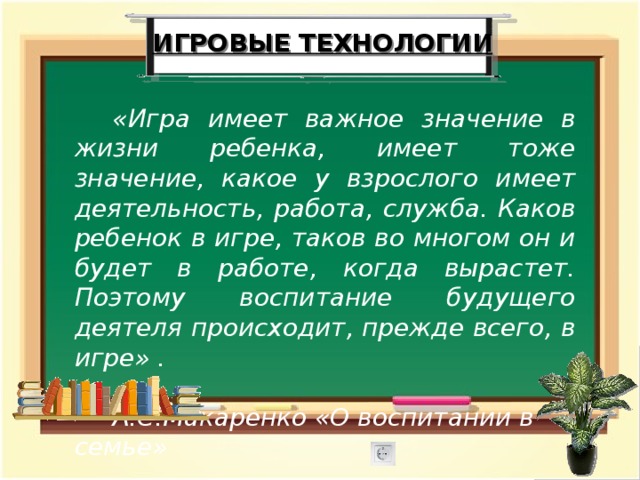 ИГРОВЫЕ ТЕХНОЛОГИИ «Игра имеет важное значение в жизни ребенка, имеет тоже значение, какое у взрослого имеет деятельность, работа, служба. Каков ребенок в игре, таков во многом он и будет в работе, когда вырастет. Поэтому воспитание будущего деятеля происходит, прежде всего, в игре» .  А.С.Макаренко «О воспитании в семье» 