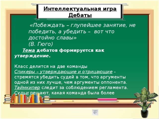 Интеллектуальная игра Дебаты  «Побеждать – глупейшее занятие, не победить, а убедить – вот что достойно славы» (В. Гюго)   Тема  дебатов формируется как утверждение.  Класс делится на две команды Спикеры – утверждающие и отрицающие - стремятся убедить судей в том, что аргументы одной из них лучше, чем аргументы оппонента. Таймкипер  следит за соблюдением регламента .  Судьи  решают, какая команда была более убедительной. 